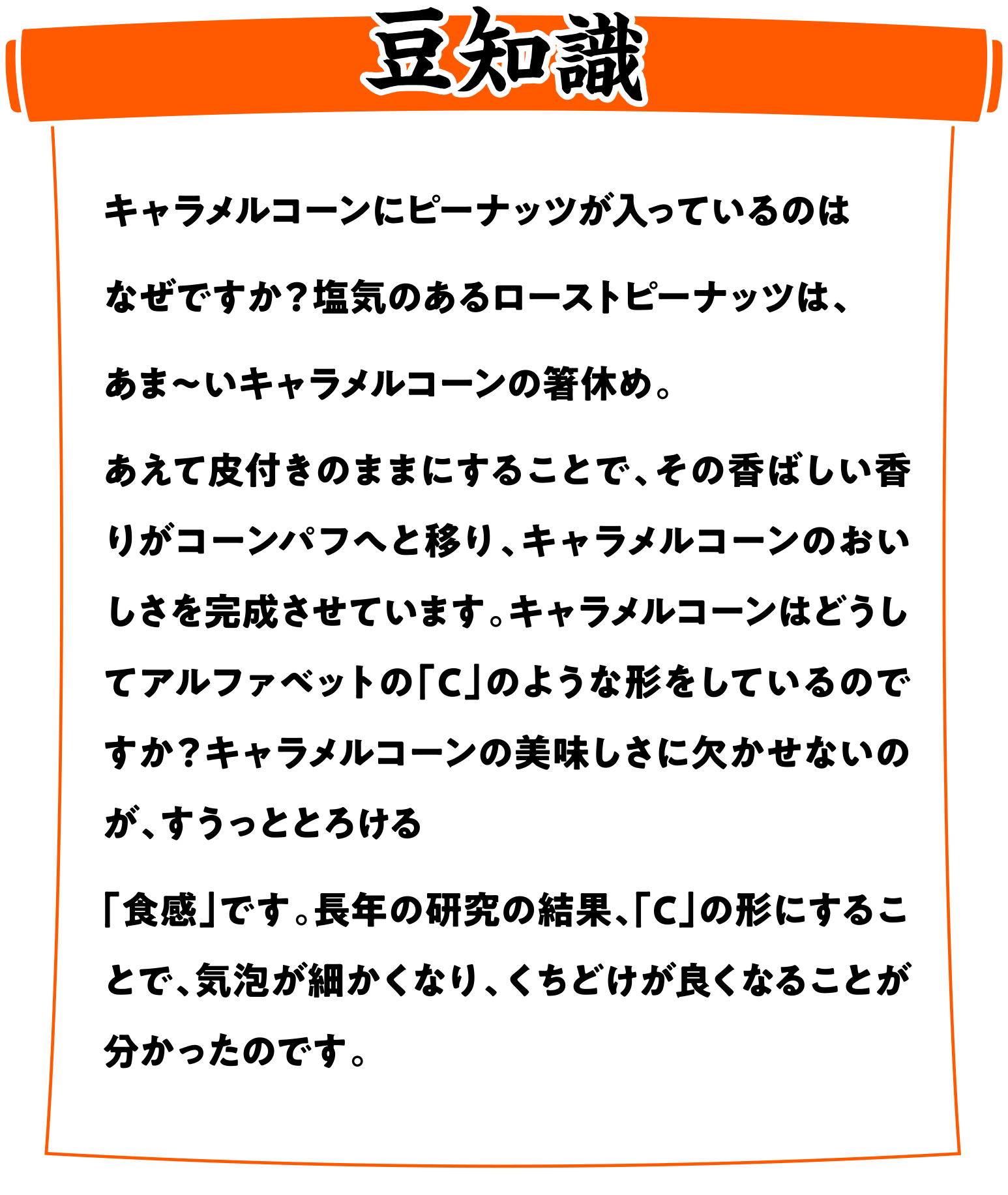 【フリトレースナック菓子豆知識】キャラメルコーンにピーナッツが入っているのはなぜですか？塩気のあるローストピーナッツは、あま〜いキャラメルコーンの箸休め。あえて皮付きのままにすることで、その香ばしい香りがコーンパフへと移り、キャラメルコーンのおいしさを完成させています。キャラメルコーンはどうしてアルファベットの「C」のような形をしているのですか？キャラメルコーンの美味しさに欠かせないのが、すうっととろける「食感」です。長年の研究の結果、「C」の形にすることで、気泡が細かくなり、くちどけが良くなることが分かったのです。